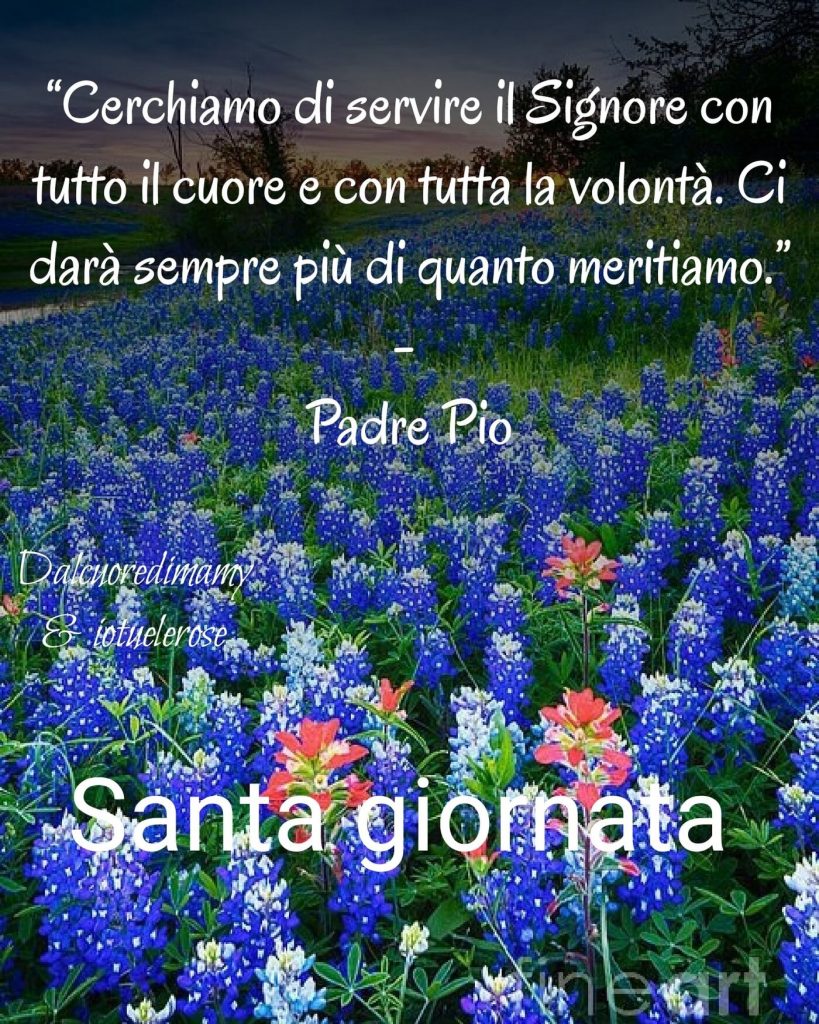 "Cerchiamo di servire il Signore con tutto il cuore e con tutta la volontà. Ci darà sempre di più di quanto meritiamo." (Padre Pio) Santa Giornata