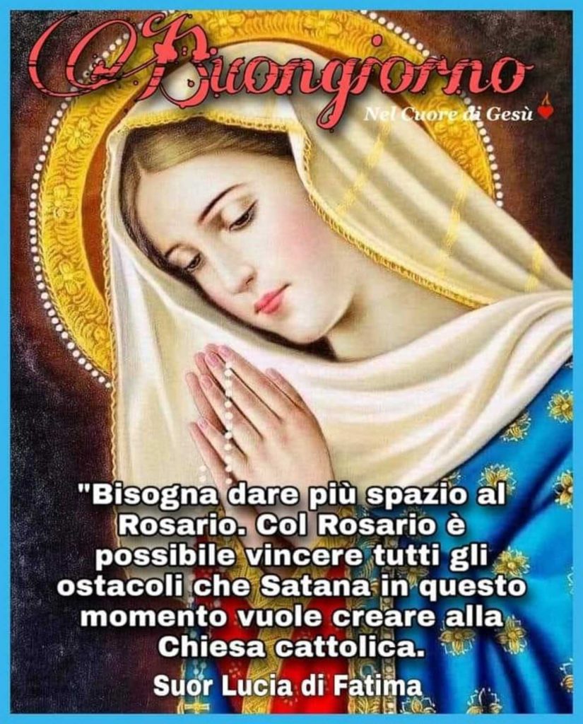 Buongiorno. "Bisogna dare più spazio al Rosario. Col Rosario è possibile vincere tutti gli ostacoli che Satana in questo momento vuole creare alla Chiesa Cattolica." (Suor Lucia di Fatima)