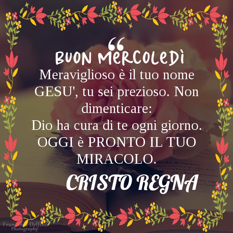 Buon Mercoledì. Meraviglioso è il tuo nome Gesù, tu sei prezioso. Non dimenticare: Dio ha cura di te ogni giorno. Oggi è pronto il tuo miracolo.