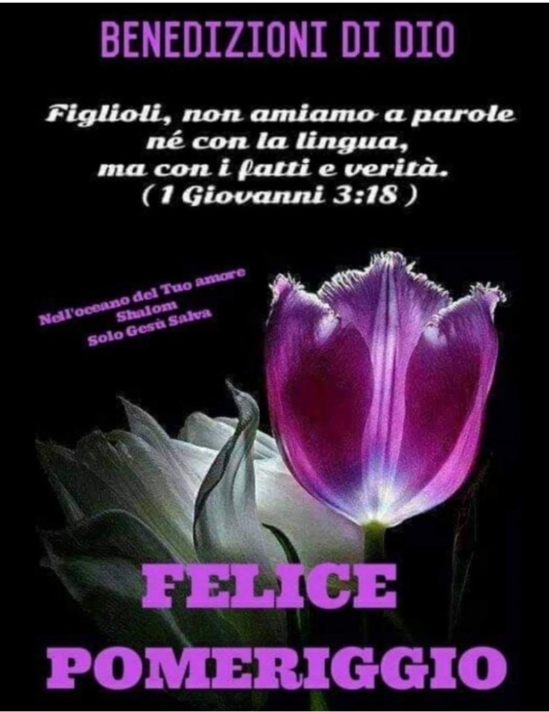 BENEDIZIONI DI DIO. "Figlioli, non amiamo a parole né con la lingua, ma con i fatti e verità." (1 Giovanni 3:18) FELICE POMERIGGIO