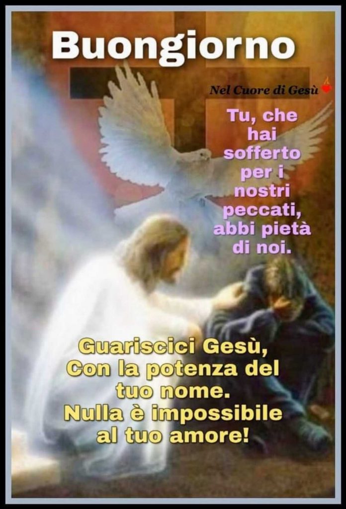 Buongiorno. Tu, che hai sofferto per i nostri peccati, abbi pietà di noi! Guariscici Gesù, con la potenza del Tuo nome. Nulla è impossibile al Tuo amore!