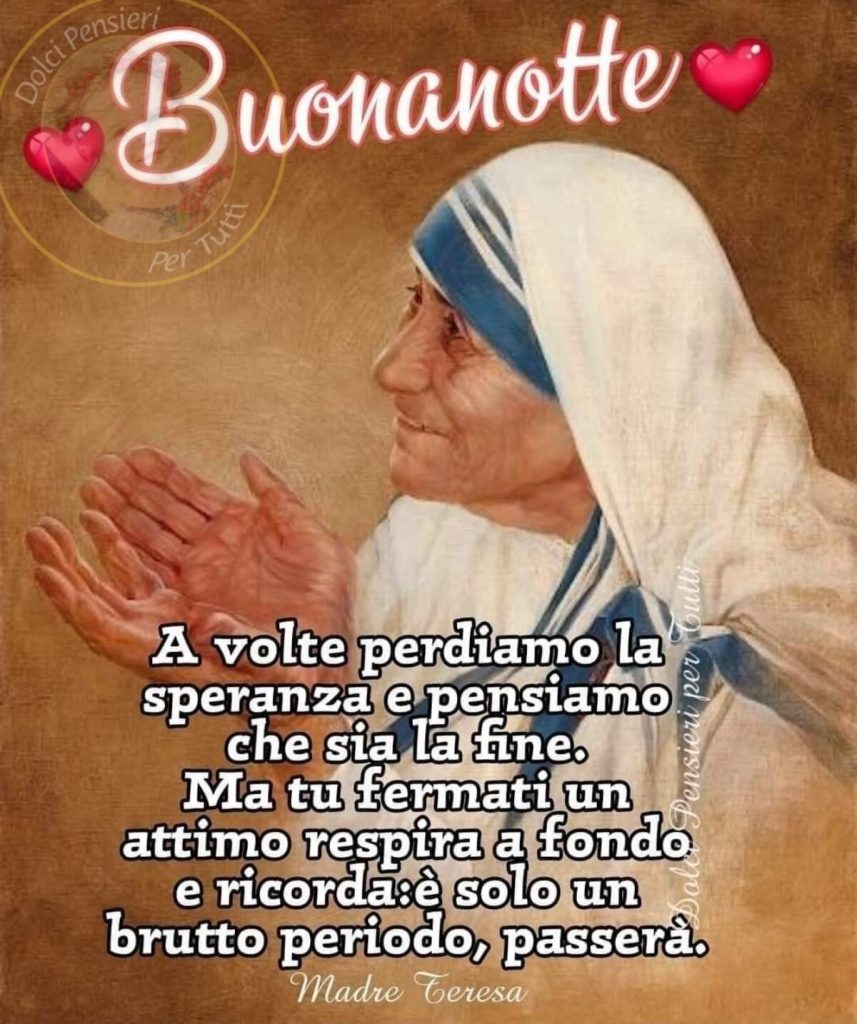 Buonanotte. A volte perdiamo la speranza e pensiamo che sia la fine. Ma tu fermati un attimo, respira a fondo e ricorda: è solo un brutto periodo, passerà. (Madre Teresa di Calcutta)