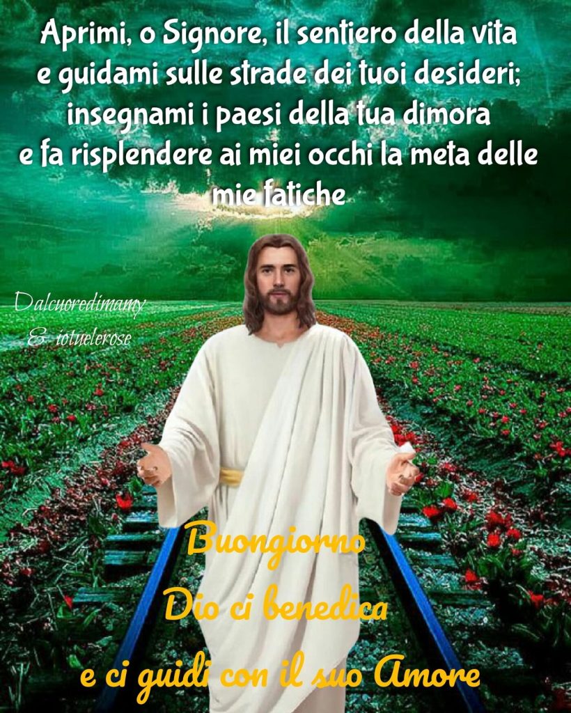 Aprimi, o Signore, il sentiero della vita e guidami sulle strade dei tuoi desideri; insegnami i paesi della tua dimora e fa risplendere ai miei occhi la meta delle mie fatiche. Buongiorno, Dio ci benedica e ci guidi con il Suo amore