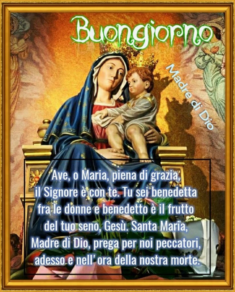 Buongiorno. Ave, o Maria, piena di grazia, il Signore è con te. Tu sei benedetta fra le donne e benedetto è il frutto del tuo seno, Gesù. Santa Maria, Madre di Dio, prega per noi peccatori, adesso e nell'ora della nostra morte.