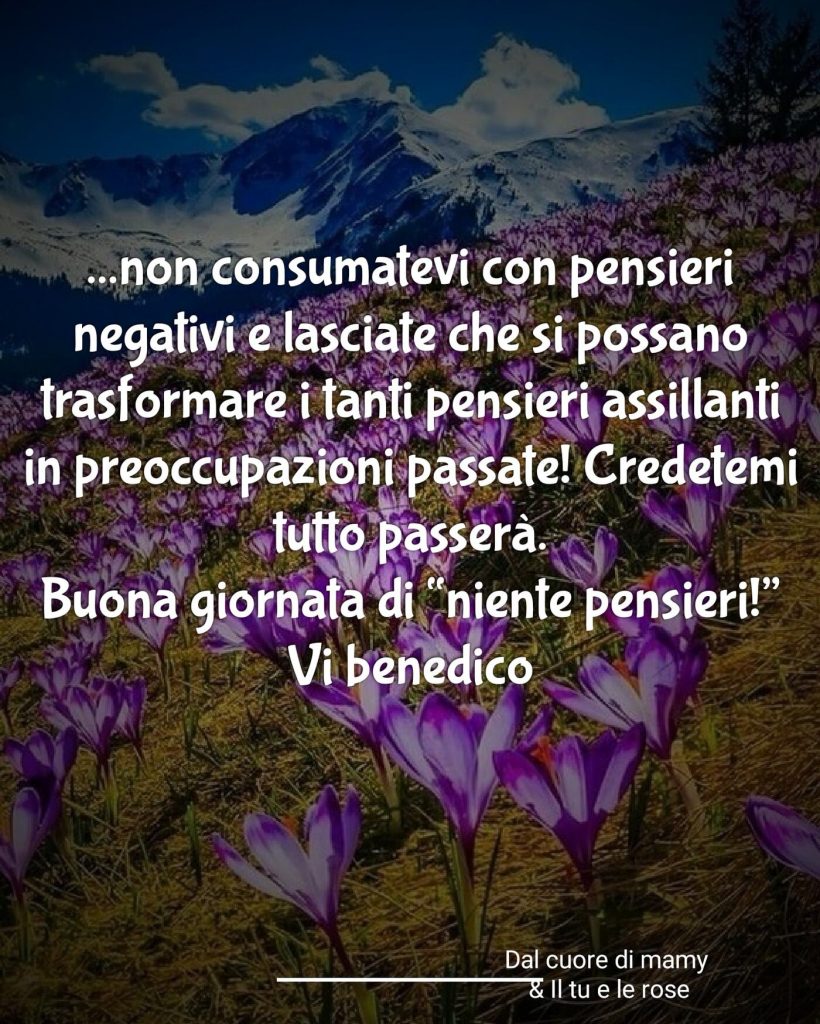 ... non consumatevi con pensieri negativi e lasciate che si possano trasformare in tanti pensieri assillanti in preoccupazioni passate! Credetemi, tutto passerà. Buona giornata di "niente pensieri!" Vi benedico