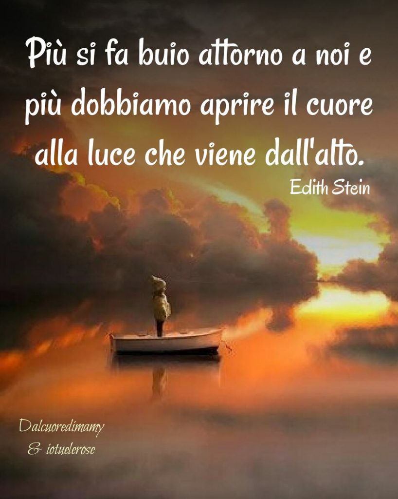 Più si fa buio attorno a noi e più dobbiamo aprire il cuore alla luce che viene dall'alto. (Edith Stein)