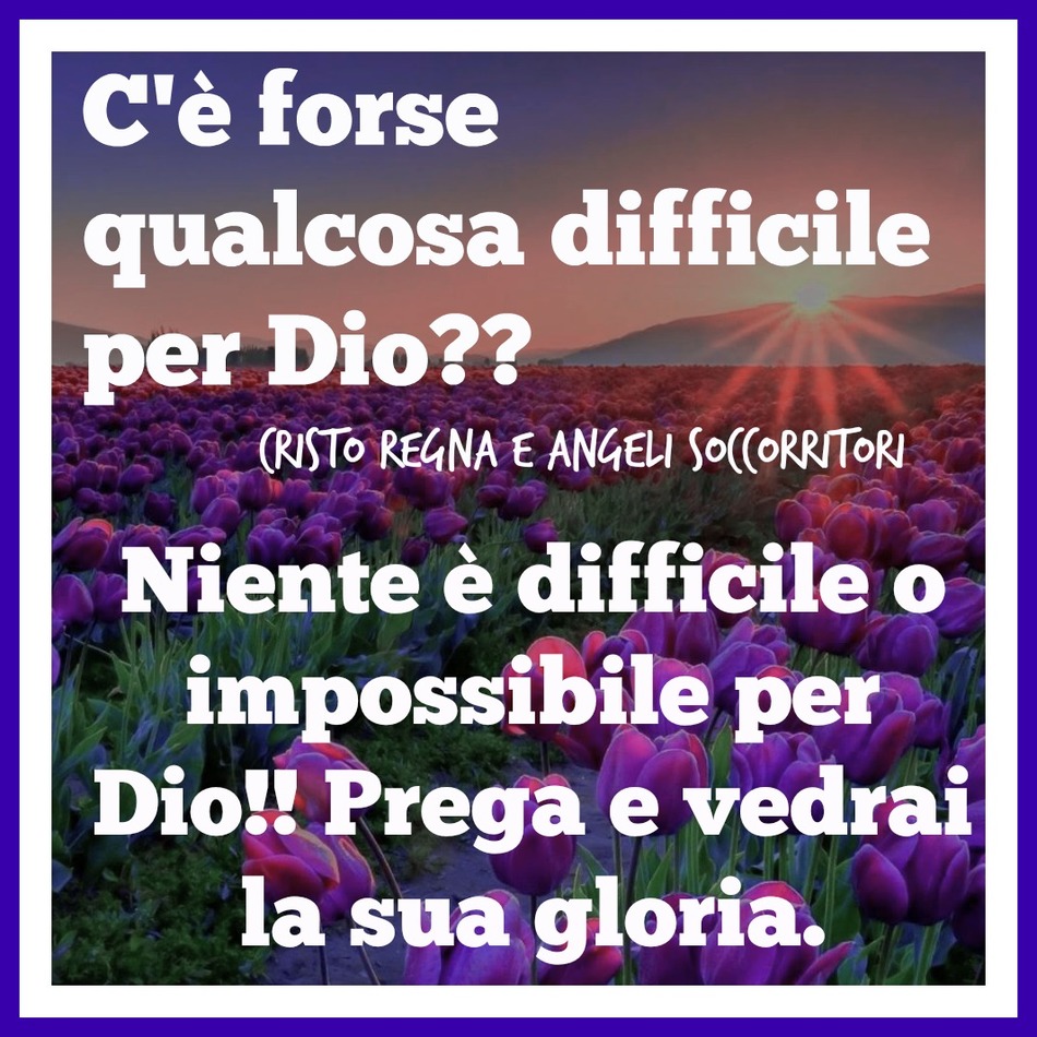 C'è forse qualcosa di difficile per Dio? Niente è difficile o impossibile per Dio!! Prega e vedrai la sua gloria.