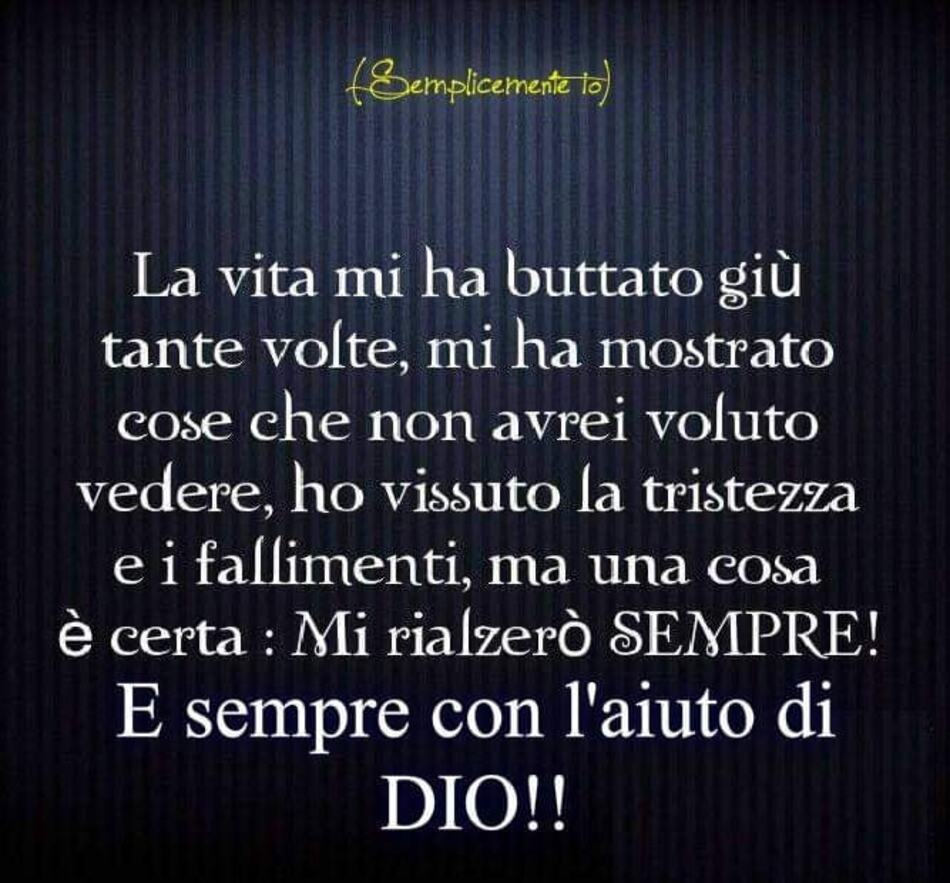 La vita mi ha buttato giù tante volte, mi ha mostrato cose che non avrei voluto vedere, ho vissuto la tristezza e i fallimenti, ma una cosa è certa: Mi rialzerò SEMPRE! E sempre con l'aiuto di DIO!!