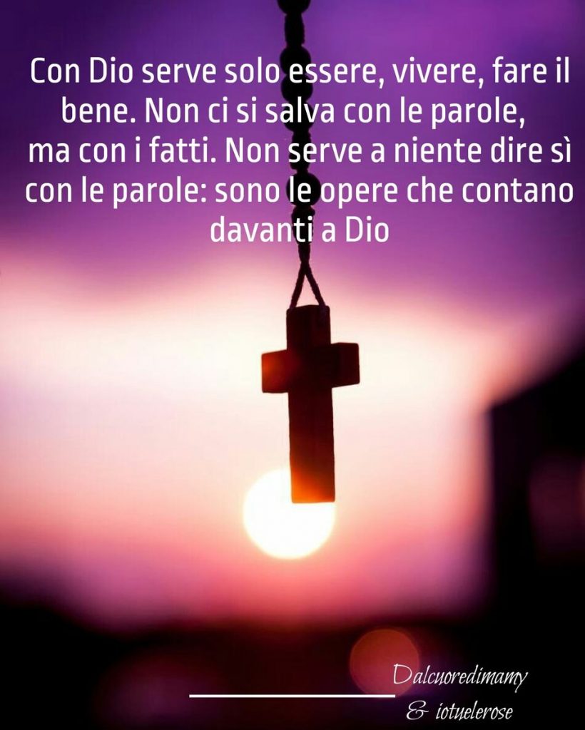 Con Dio serve solo essere, vivere, fare il bene. Non ci si salva con le parole, ma con i fatti. Non serve a niente dire si con le parole: sono le opere che contano davanti a Dio.