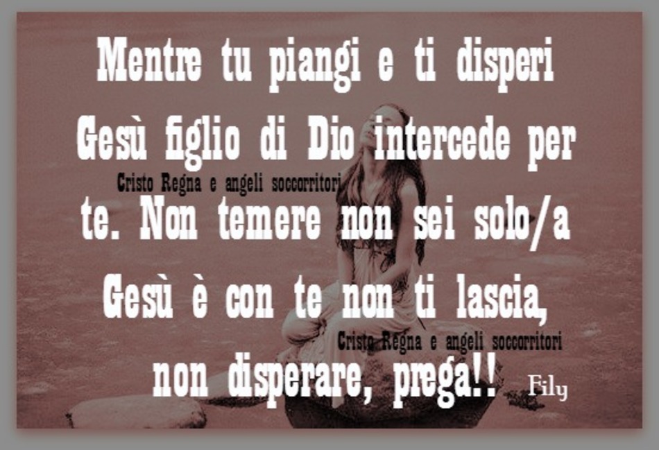 Mentre tu piangi e ti disperi Gesù figlio di Dio intercede per te. Non temere non sei solo-a, Gesù è con te, non ti lascia, non disperare. Prega!!
