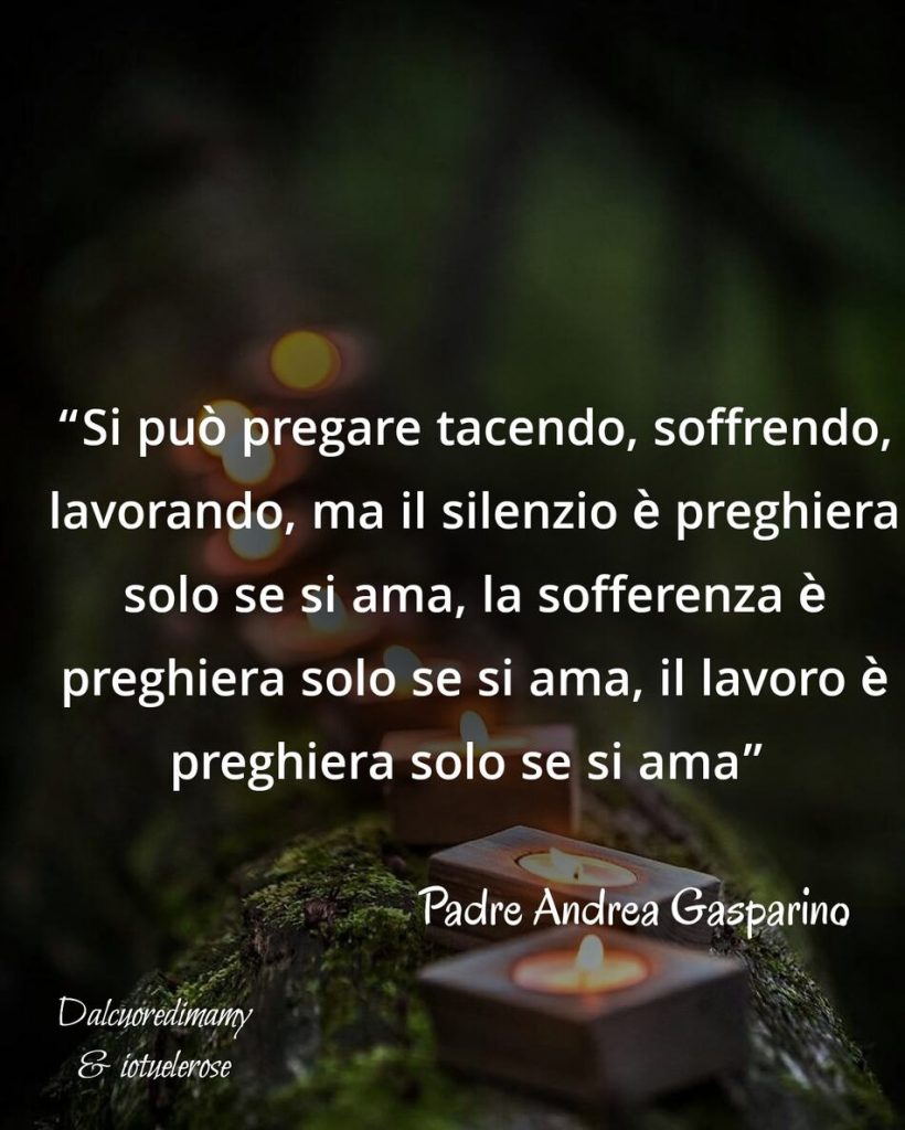 "Si può pregare tacendo, soffrendo, lavorando, ma il silenzio è preghiera solo se si ama, la sofferenza è preghiera solo se si ama, il lavoro è preghiera solo se si ama." (Padre Andrea Gasparino)