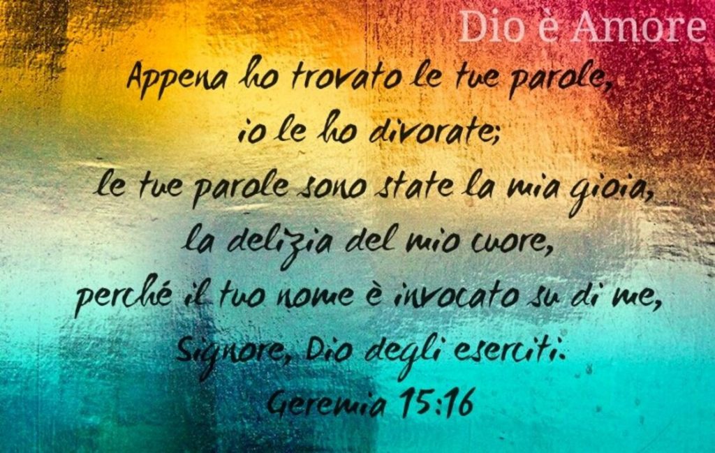 Appena ho trovato le tue parole, io le ho divorate; le tue parole sono state la mia gioia, la delizia del mio cuore, perché il tuo nome è invocato su di me, Signore, Dio degli eserciti. (Geremia 15:16)