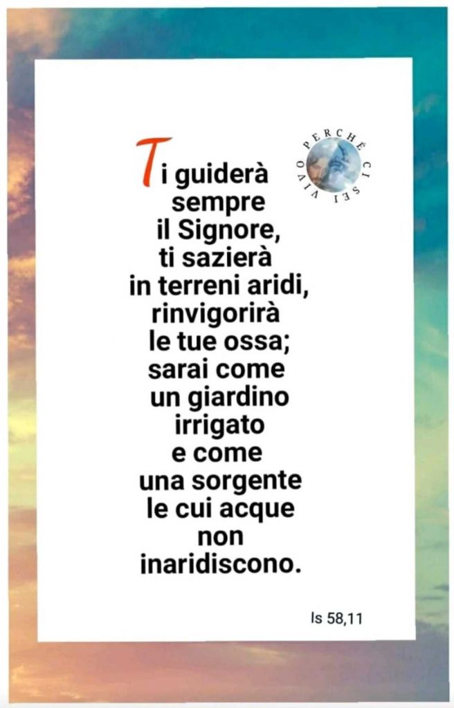 Ti guiderà sempre il Signore, ti sazierà in terreni aridi, rinvigorirà le tue ossa; sarai come un giardino irrigato e come una sorgente le cui acque non inaridiscono. (Isaia 58,11)