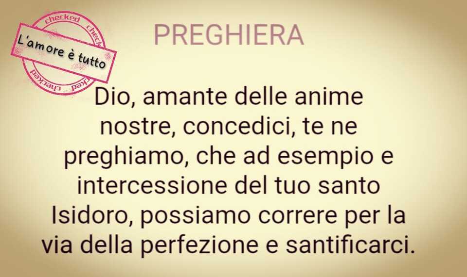 PREGHIERA: Dio, amante delle anime nostre, concedici, te ne preghiamo, che ad esempio e intercessione del tuo santo Isidoro, possiamo correre per la via della perfezione e santificarci.