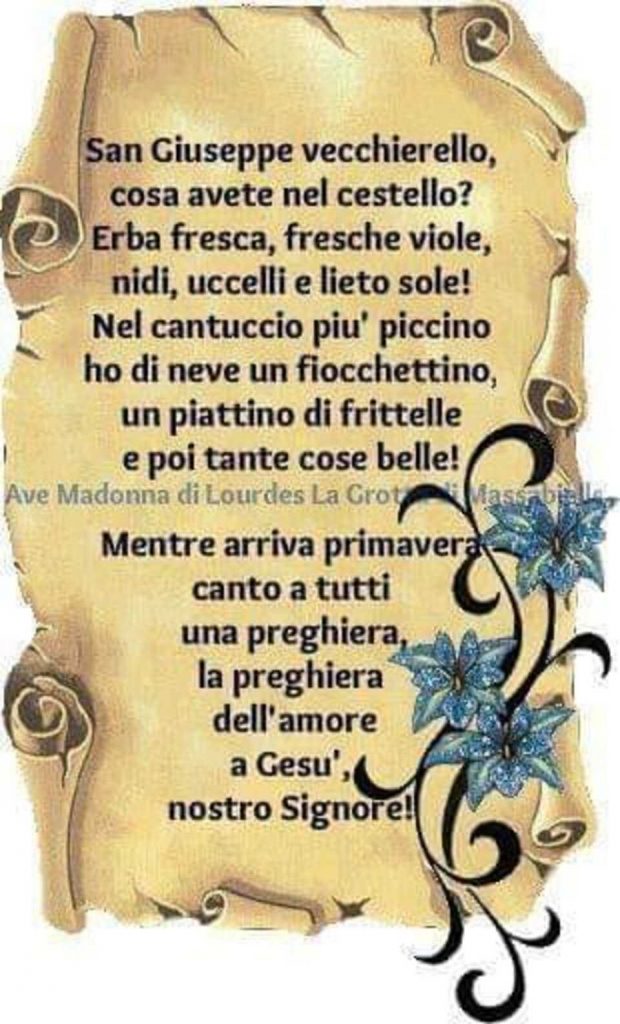 San Giuseppe vecchiarello, cosa avete nel cestello? Erba fresca, fresche viole, nidi, uccelli e lieto sole! Nel cantuccio più piccino ho di neve un fiocchettino, un piattino di frittelle e poi tante cose belle!