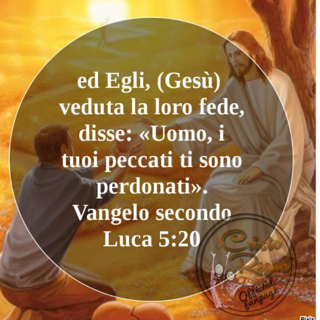 ed Egli, veduta la loro fede, disse: "Uomo, i tuoi peccati ti sono perdonati." (Vangelo secondo Luca 5:20)