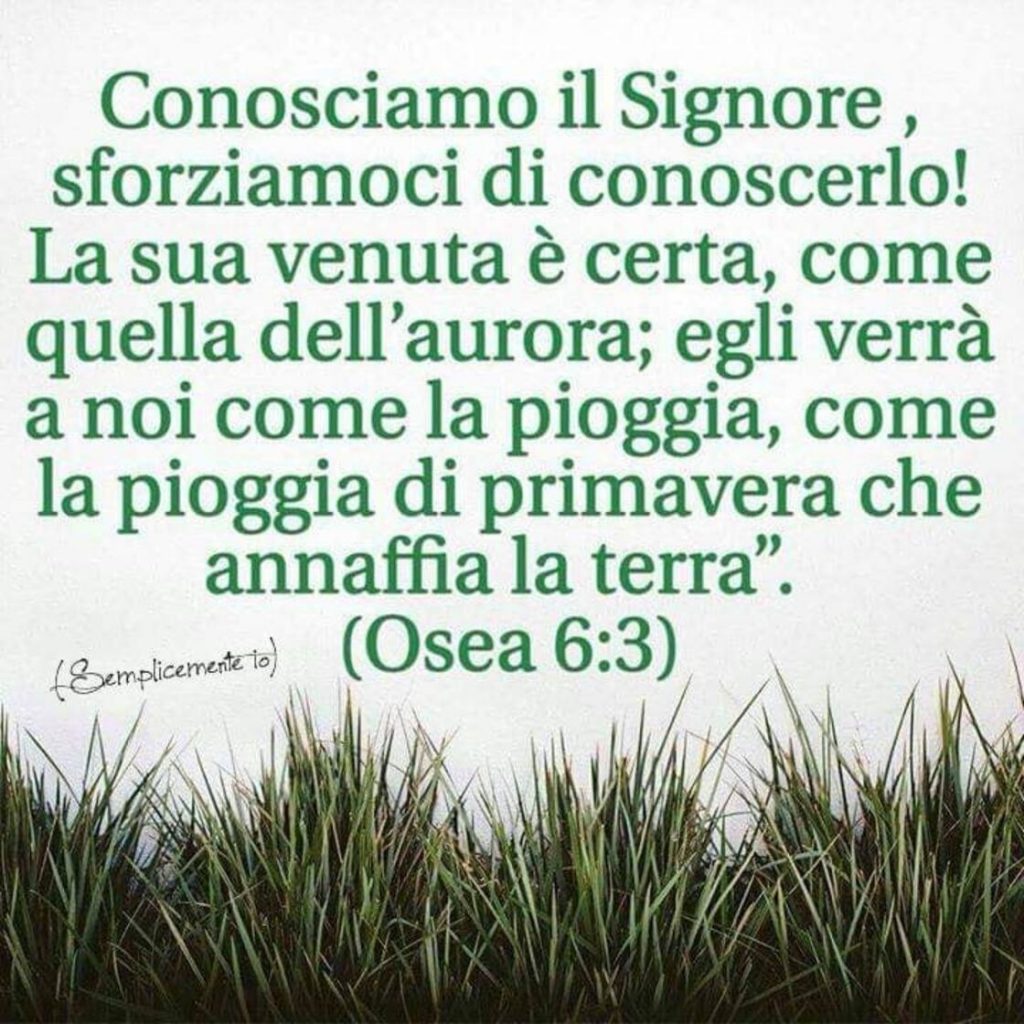 Conosciamo il Signore, sforziamoci di conoscerlo! La sua venuta è certa, come quella dell'aurora; Egli verrà a noi con la pioggia, come la pioggia di primavera che annaffia la terra. (Osea 6:3)