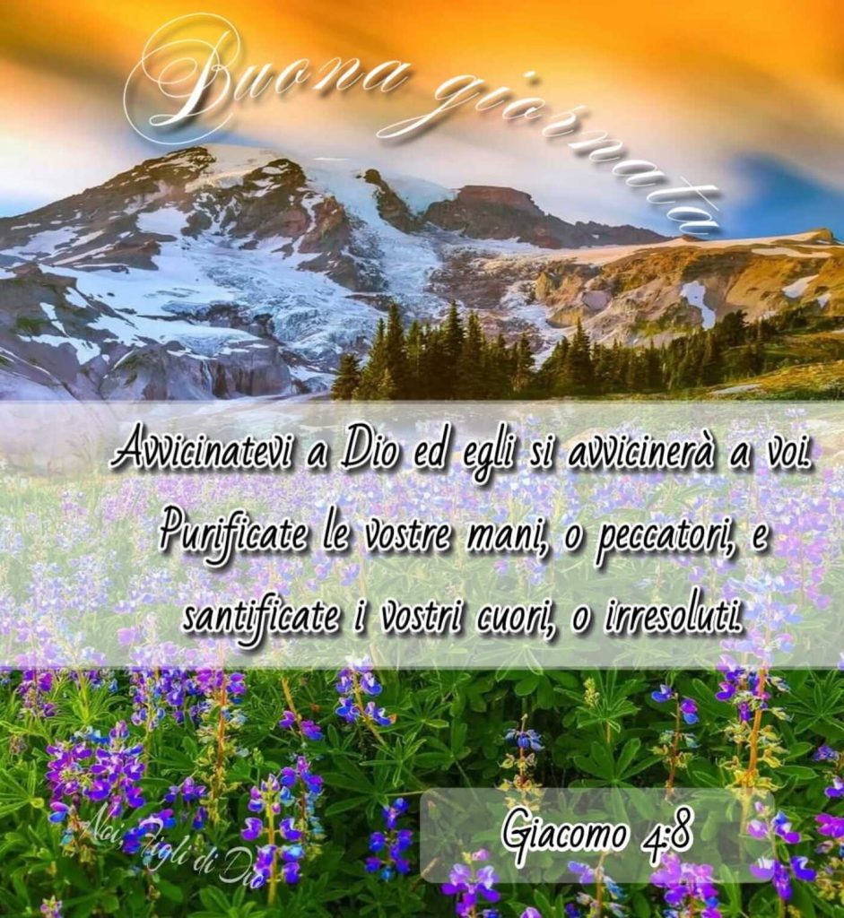 Buona Giornata. Avvicinatevi a Dio ed Egli si avvicinerà a voi. Purificate le vostre mani, o peccatori, e santificate i vostri cuori, o irresoluti. (Giacomo 4:8)