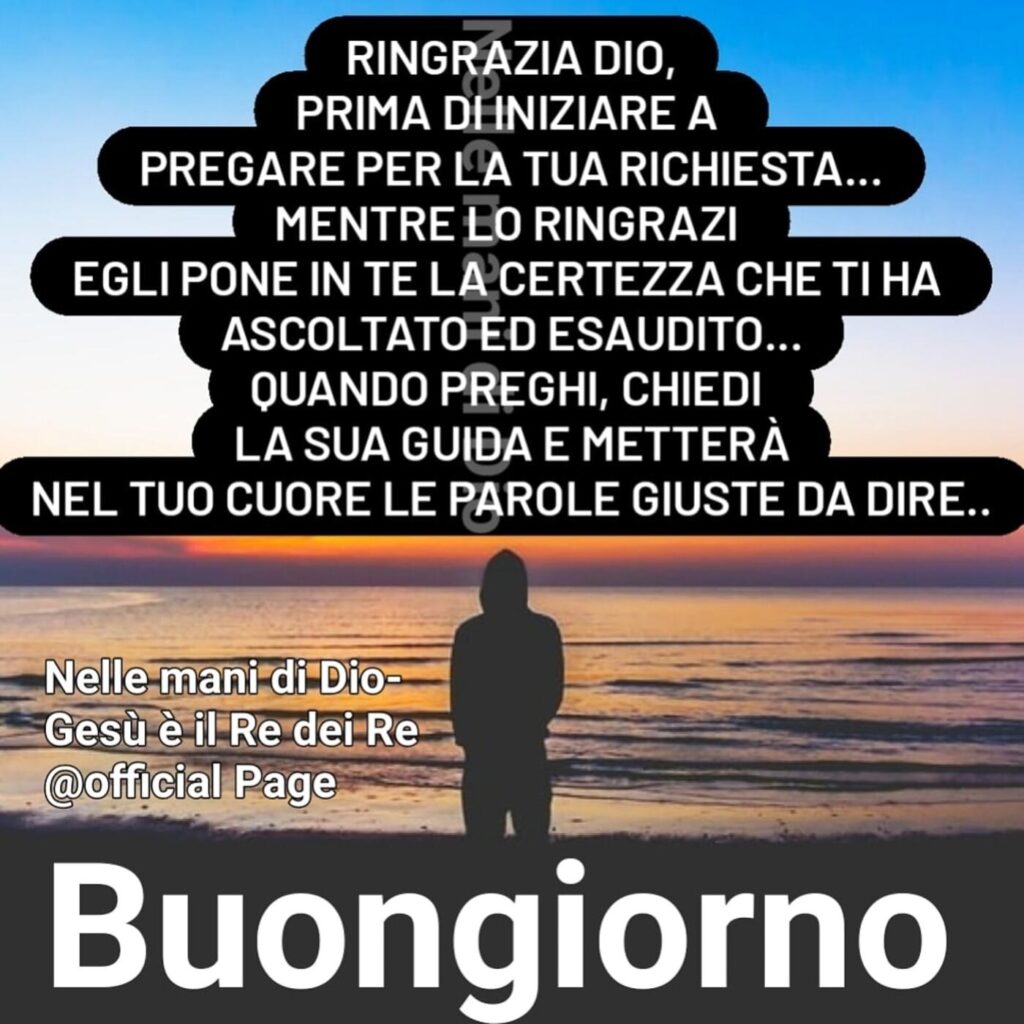 Ringrazia Dio, prima di iniziare a pregare per la tua richiesta... Mentre lo ringrazi egli pone in te la certezza che ti ha ascoltato ed esaudito... Buongiorno