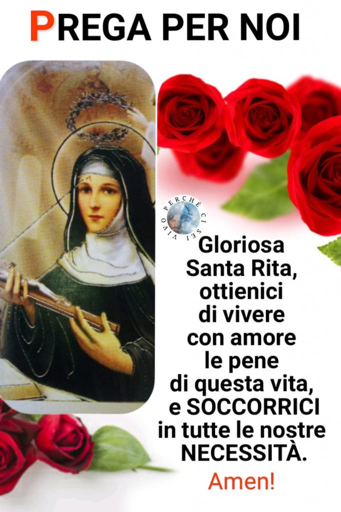 PREGA PER NOI. Gloriosa Santa Rita, ottienici di vivere con amore le pene di questa vita, e soccorrici in tutte le nostre necessità. Amen!
