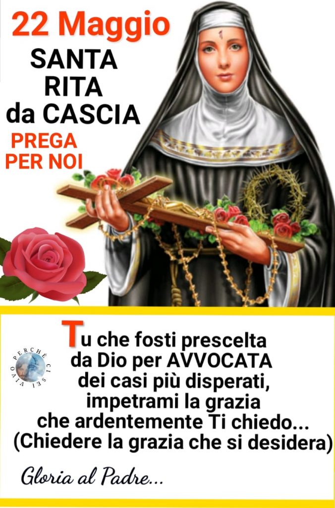 22 Maggio Santa Rita da Cascia PREGA PER NOI! Tu che fosti prescelta da Dio per Avvocata dei casi disperati, impetrami la grazia che ardentemente Ti chiedo...