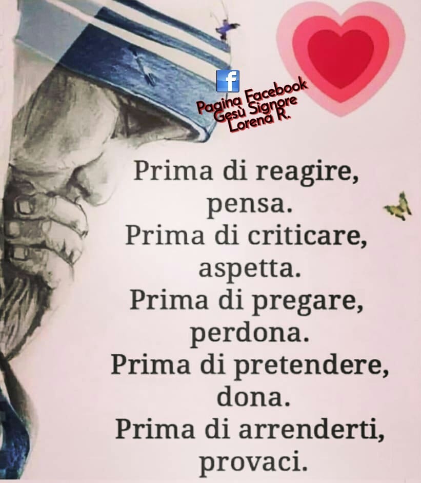 Prima di reagire, pensa. Prima di criticare, aspetta. Prima di pregare, perdona. Prima di pretendere, dona. Prima di arrenderti, provaci. (Pagina Facebook Gesù Signore Lorena R.)