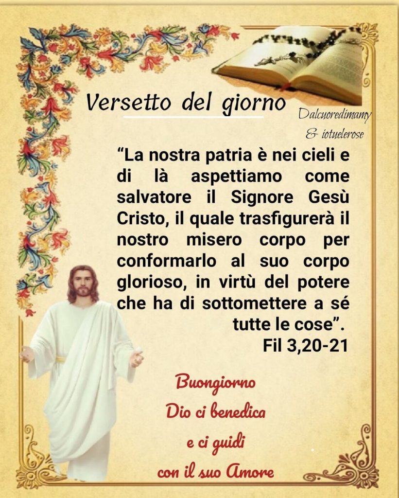 Versetto del Giorno: La nostra patria è nei cieli e di là aspettiamo come salvatore il Signore Gesù Cristo, il quale trasfigurerà il nostro misero corpo per conformarlo al suo corpo glorioso, in virtù del potere che ha di sottomettere a sè tutte le cose. (Fil 3,20-21)