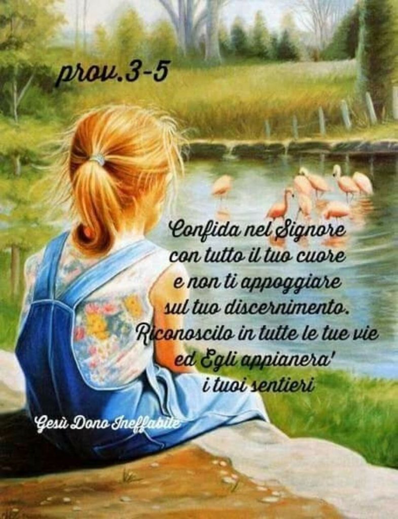 Confida nel Signore con tutto il tuo cuore e non ti appoggiare sul tuo discernimento. Riconoscilo in tutte le tue vie ed Egli appianerà i tuoi sentieri. (Prov. 3-5)