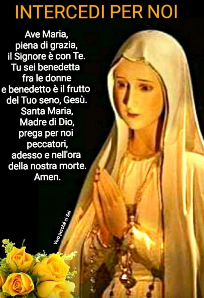 INTERCEDI PER NOI. Ave Maria, piena di grazia, il Signore è con Te. Tu sei benedetta fra le donne e benedetto è il frutto del Tuo seno, Gesù. Santa Maria, Madre di Dio, prega per noi peccatori, adesso e nell'ora della nostra morte. Amen