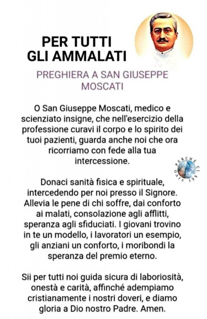 Per tutti gli ammalati. Preghiera a San Giuseppe Moscati. O San Giuseppe Moscati, medico e scienziato insigne, che nell'esercizio della professione curavi il corpo e lo spirito dei tuoi pazienti ...