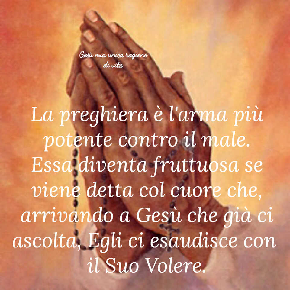 La preghiera è l'arma più potente contro il male. Essa diventa fruttuosa se viene detta col cuore che, arrivando a Gesù che già ci ascolta, Egli ci esaudisce con il Suo Volere.