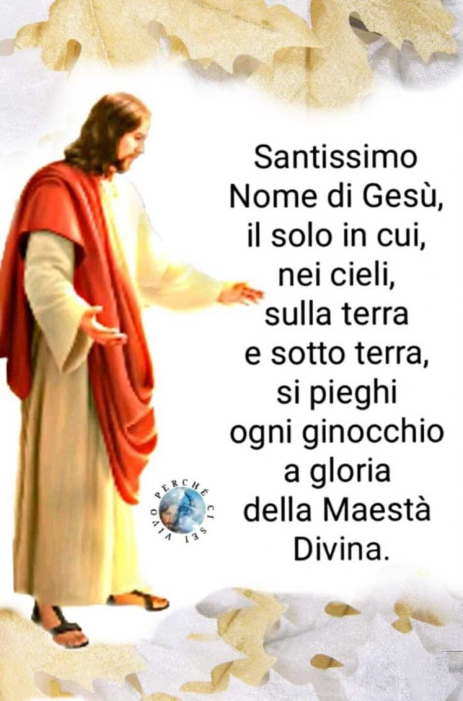 Santissimo Nome di Gesù, il solo in cui, nei cieli, sulla terra e sotto terra, si pieghi ogni ginocchio a gloria della Maestà Divina.