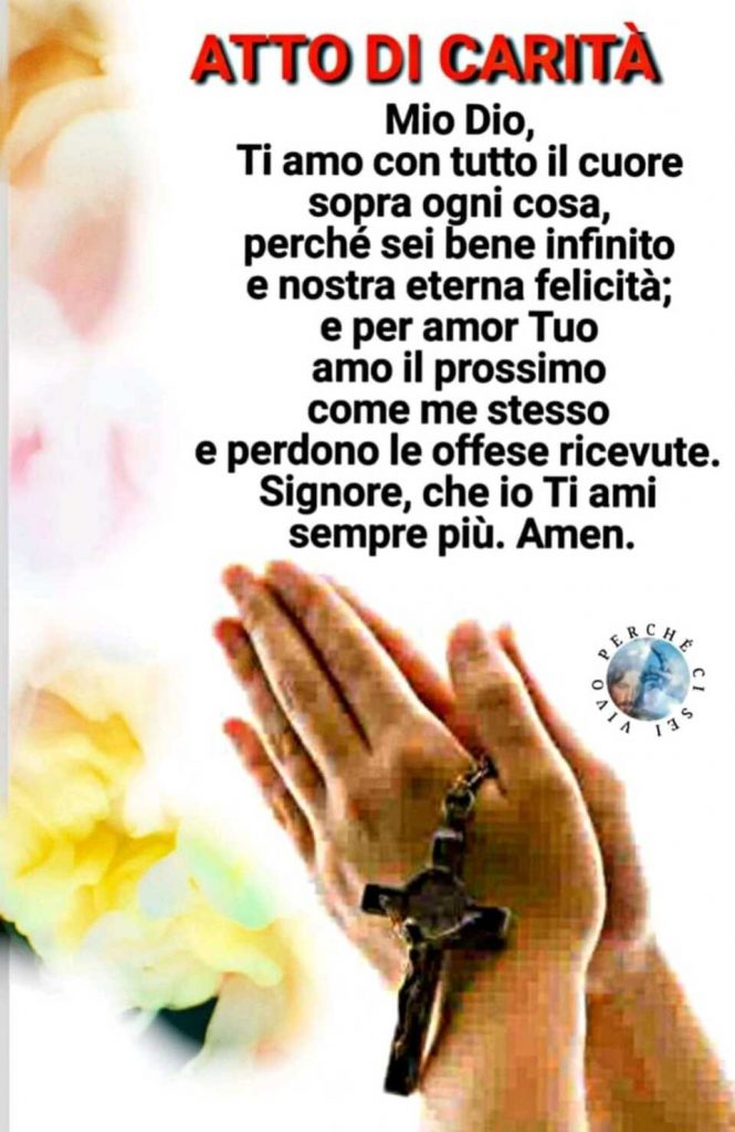 ATTO DI CARITÀ: Mio Dio, Ti amo con tutto il cuore sopra ogni cosa, perché sei bene infinito e nostra eterna felicità; e per amor Tuo amo il prossimo come me stesso e perdono le offese ricevute. Signore, fa che io Ti ami sempre più. Amen