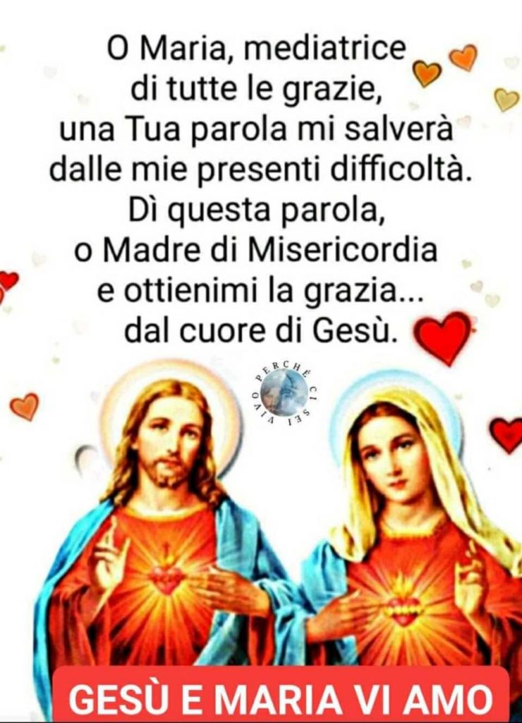 O Maria, mediatrice di tutte le grazie, una Tua parola mi salverà dalle mie presenti difficoltà. Dì questa parola, o Madre di Misericordia e ottienimi la grazia,,, dal cuore di Gesù.