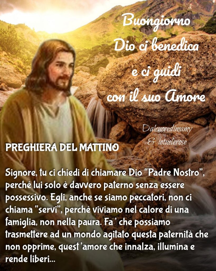 Buongiorno. Dio ci benedica e ci guidi con il Suo amore. PREGHIERA DEL MATTINO. Signore, Tu ci chiedi di chiamare Dio "Padre Nostro", perché Lui solo è davvero paterno senza essere possessivo...