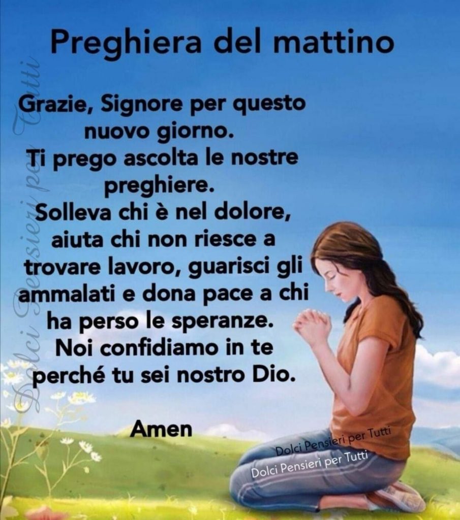 Preghiera del mattino. Grazie, Signore per questo nuovo giorno. Ti prego ascolta le nostre preghiere, Solleva chi è nel dolore, aiuta chi non riesce a trovare lavoro, guarisci gli ammalati e dona la pace a chi ha perso le speranze.