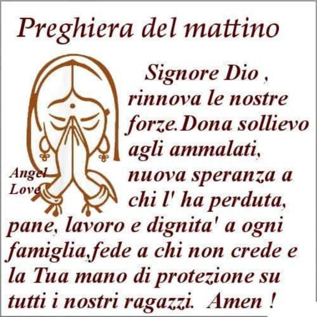 Preghiera del mattino. Signore Dio, rinnova le nostre forze. Dona sollievo agli ammalati, nuova speranza a chi l'ha perduta, pane, lavoro e dignità a ogni famiglia, fede a chi non crede e la Tua mano di protezione su tutti i nostri ragazzi. Amen !