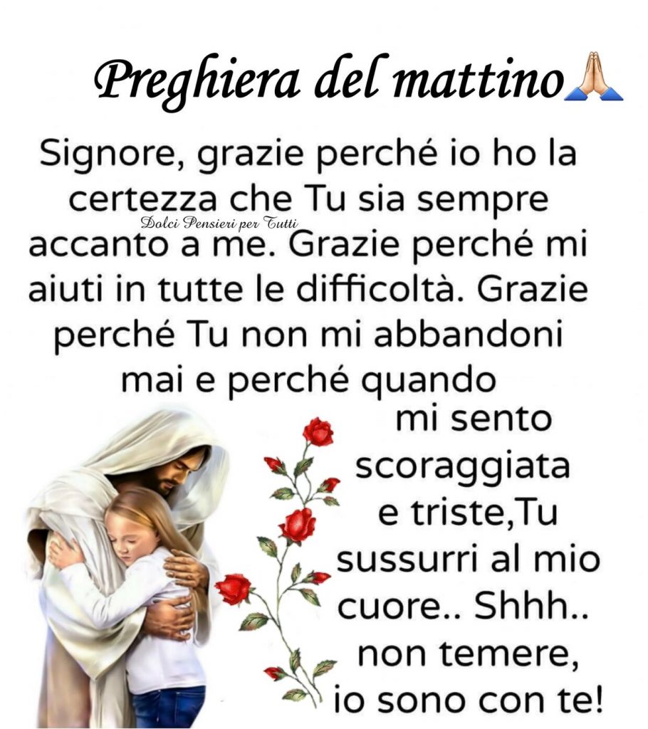 Signore, grazie perché io ho la certezza che Tu sia sempre accanto a me. Grazie perché mi aiuti in tutte le difficoltà. Grazie perché Tu non mi abbandoni mai e perché quando mi sento scoraggiate e triste, Tu sussurri al mio cuore...