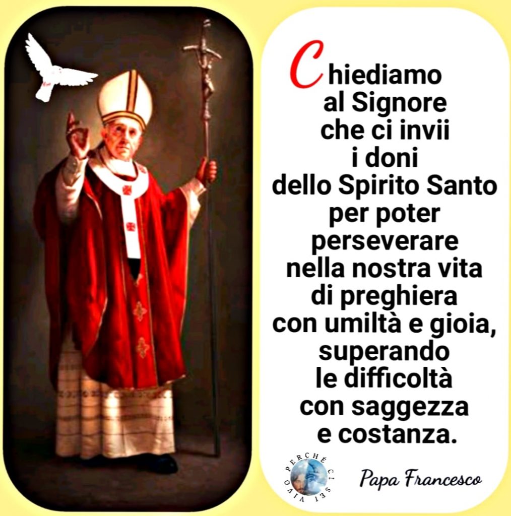 "Chiediamo al Signore che ci invii i doni dello Spirito Santo per poter perseverare nella nostra vita di preghiera con umiltà e gioia, superando le difficoltà con saggezza e costanza." (Papa Francesco)