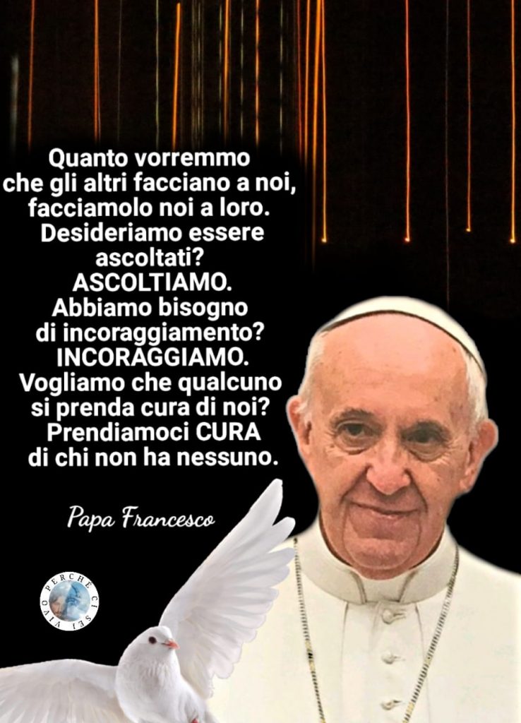 "Quanto vorremmo che gli altri facciano per noi, facciamo noi a loro. Desideriamo essere ascoltati? ASCOLTIAMO. Abbiamo bisogno di incoraggiamento? INCORAGGIAMO..." (Papa Francesco)