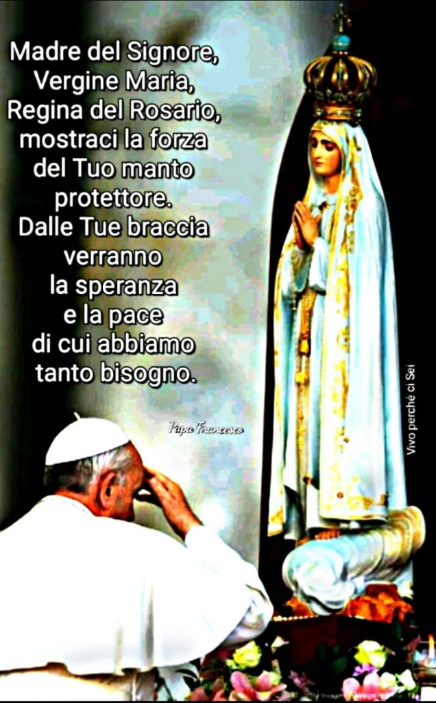 "Madre del Signore, Vergine Maria, Regina del Rosario, mostraci la forza del Tuo manto protettore. Dalle tue braccia verranno la speranza e la pace di cui abbiamo tanto bisogno." (Papa Francesco)