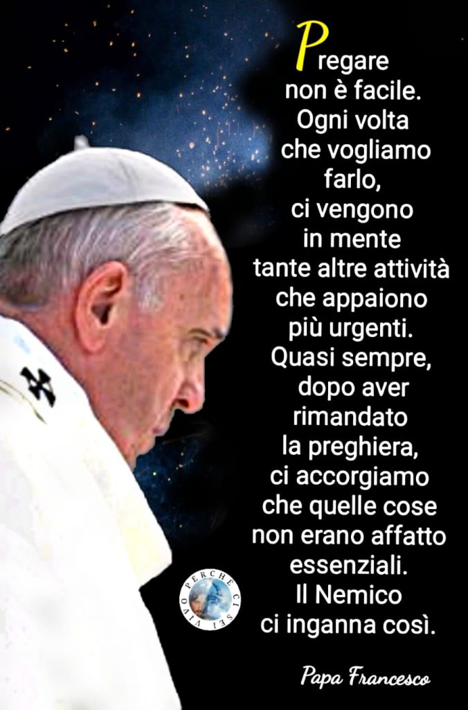 "Pregare non è facile. Ogni volta che vogliamo farlo, ci vengono in mente tante altre attività che appaiono più urgenti. Quasi sempre, dopo aver rimandato la preghiera, ci accorgiamo che quelle cose non erano affatto essenziali. Il nemico ci inganna così." (Papa Francesco Bergoglio)