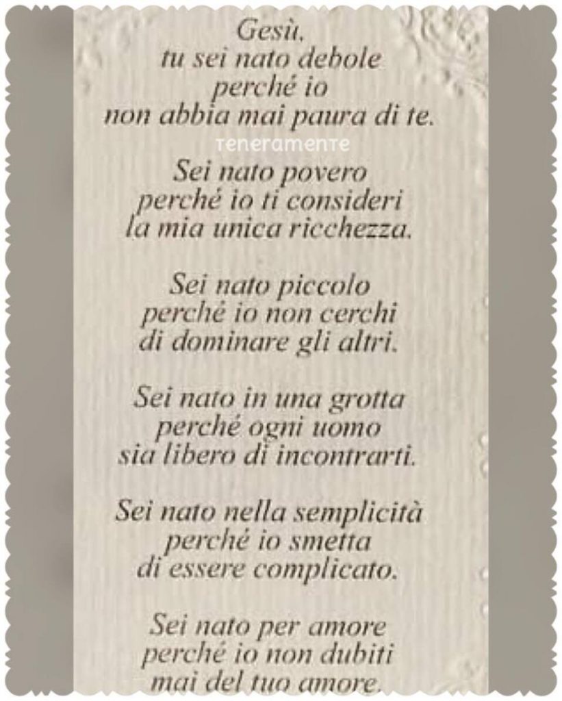 Gesù, tu sei nato debole perché io non abbia mai paura di te. Sei nato povero perché io ti consideri la mia unica ricchezza. Sei nato piccolo perché io non cerchi di dominare gli altri....