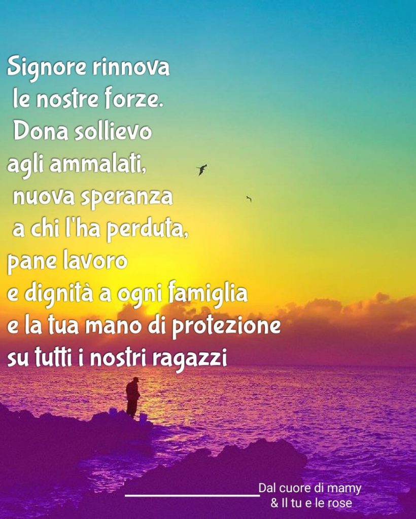 Signore rinnova le nostre forze. Dona sollievo agli ammalati, nuova speranza a chi l'ha perduta, pane, lavoro e dignità a ogni famiglia e la tua mano di protezione su tutti i nostri ragazzi.