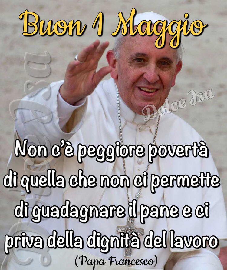 Buon 1 Maggio. "Non c'è peggior povertà di quella che non ci permette di guadagnare il pane e ci priva della dignità del lavoro. " (Papa Francesco)