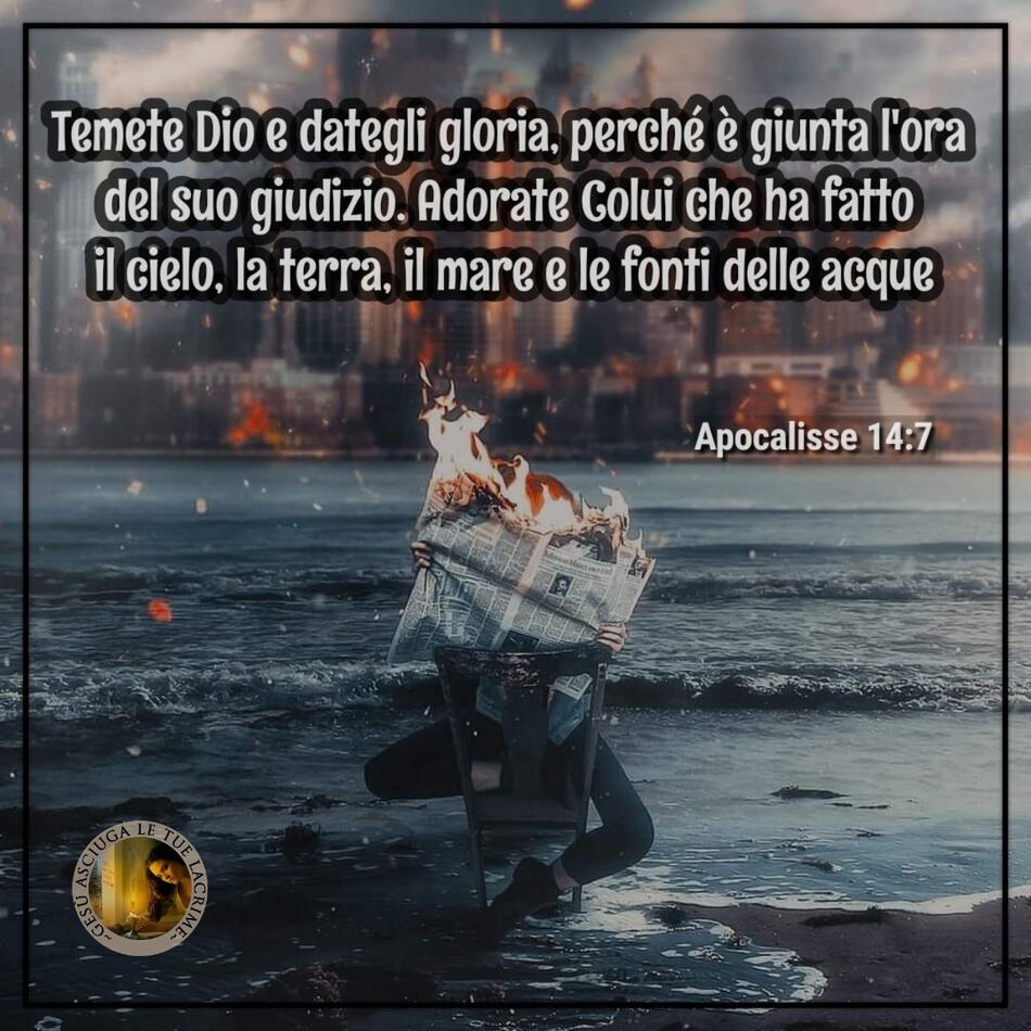 "Temete Dio e dategli gloria, perché è giunta l'ora del suo giudizio. Adorate Colui che ha fatto il cielo, la terra, il mare e le fonti di acqua." (Apocalisse 14:7)