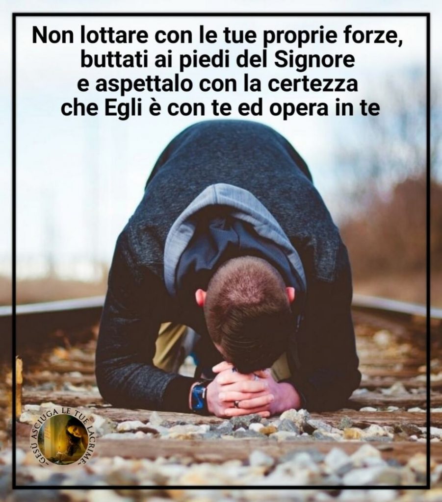 Non lottare con le tue proprie forze, buttati ai piedi del Signore e aspettalo con la certezza che Egli è con te ed opera in te. (Gesù asciuga le tue lacrime)