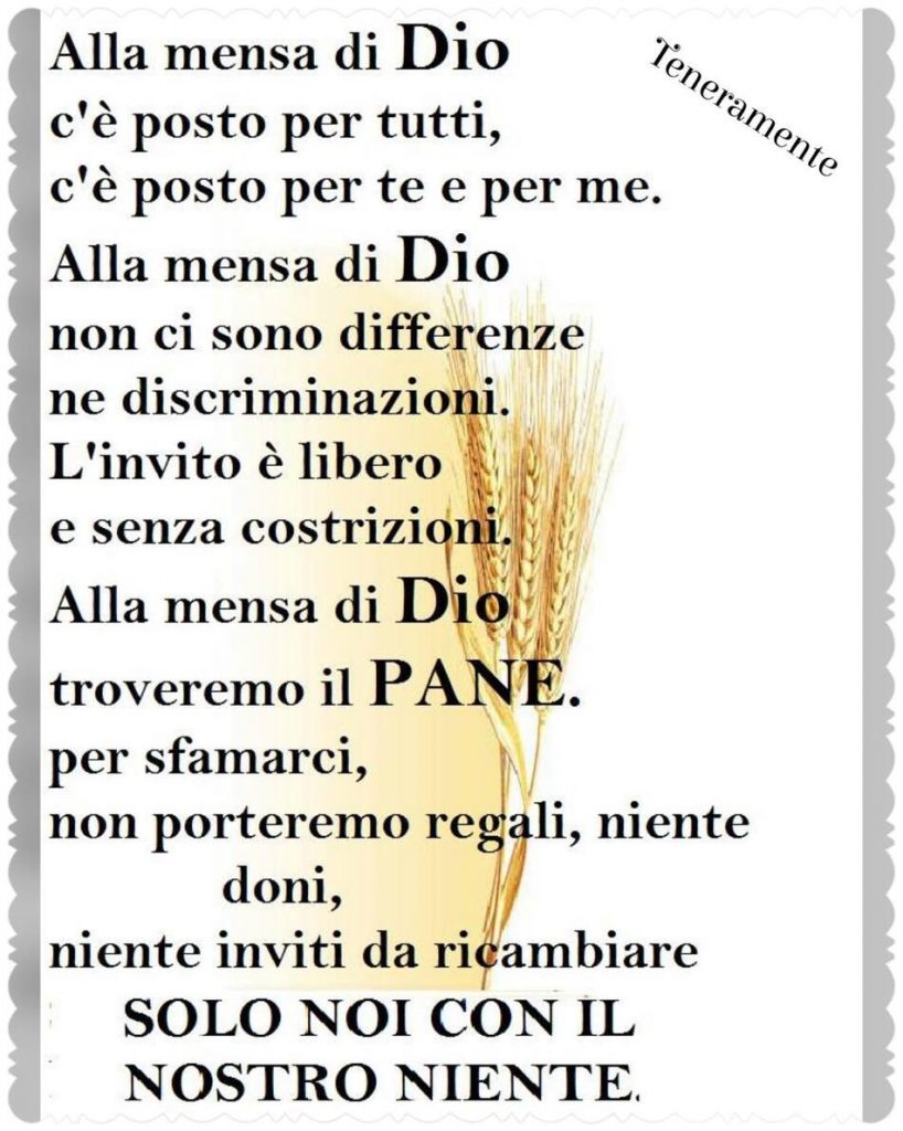 Alla mensa di Dio c'è posto per tutti, c'è posto per me e per te. Alla mensa di Dio non ci sono differenze ne discriminazioni. L'invito è libero e senza costrizioni. Alla mensa di Dio troveremo il pane per sfamarci, non porteremo regali, niente doni, niente inviti da ricambiare. Solo noi con il nostro niente.