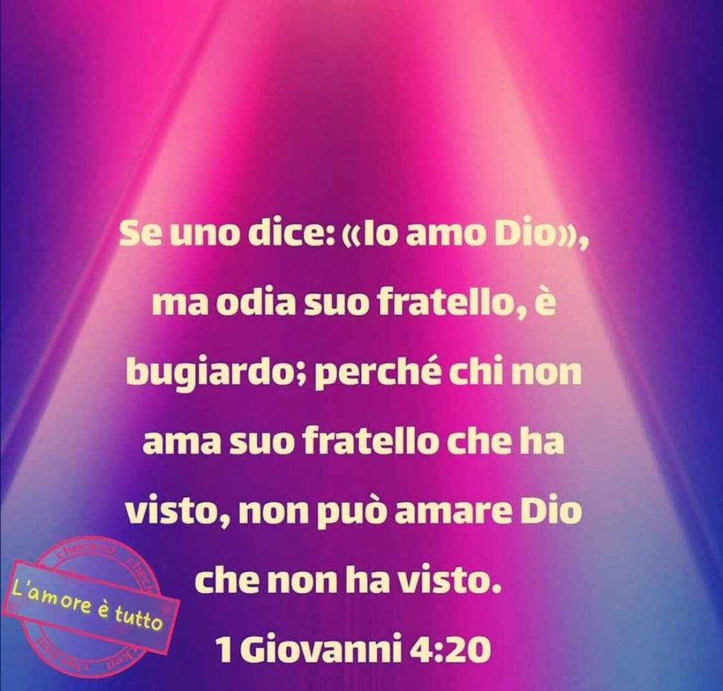 Se uno dice: "Io amo Dio", ma odia suo fratello, è bugiardo; perché chi non ama suo fratello che ha visto, non può amare Dio che non ha visto. (Giovanni 4:20)