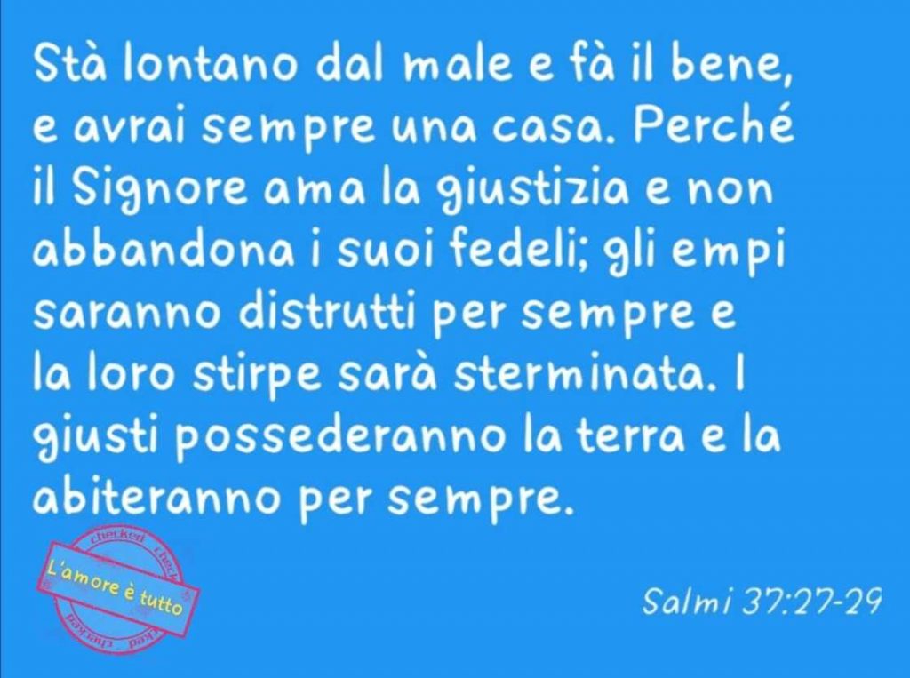 Stà lontano dal male e fa il bene, e avrai sempre una casa. Perché il Signore ama la giustizia e non abbandona i suoi fedeli... (Salmi 37:27-29)